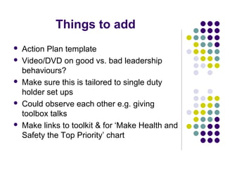 Things to add
   Action Plan template
   Video/DVD on good vs. bad leadership
    behaviours?
   Make sure this is tailored to single duty
    holder set ups
   Could observe each other e.g. giving
    toolbox talks
   Make links to toolkit & for ‘Make Health and
    Safety the Top Priority’ chart
 