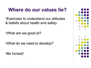 Where do our values lie?
•Exercises to understand our attitudes
& beliefs about health and safety

•What are we good at?

•What do we need to develop?

•Be honest!
 