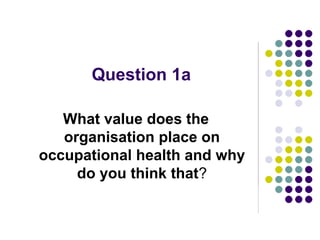 Question 1a

   What value does the
   organisation place on
occupational health and why
     do you think that?
 