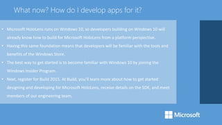 • Microsoft HoloLens runs on Windows 10, so developers building on Windows 10 will
already know how to build for Microsoft HoloLens from a platform perspective.
• Having this same foundation means that developers will be familiar with the tools and
benefits of the Windows Store.
• The best way to get started is to become familiar with Windows 10 by joining the
Windows Insider Program.
• Next, register for Build 2015. At Build, you’ll learn more about how to get started
designing and developing for Microsoft HoloLens, receive details on the SDK, and meet
members of our engineering team.
What now? How do I develop apps for it?
 