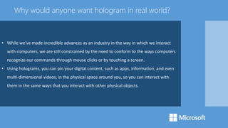 • While we’ve made incredible advances as an industry in the way in which we interact
with computers, we are still constrained by the need to conform to the ways computers
recognize our commands through mouse clicks or by touching a screen.
• Using holograms, you can pin your digital content, such as apps, information, and even
multi-dimensional videos, in the physical space around you, so you can interact with
them in the same ways that you interact with other physical objects.
Why would anyone want hologram in real world?
 
