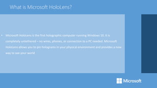 • Microsoft HoloLens is the first holographic computer running Windows 10. It is
completely untethered – no wires, phones, or connection to a PC needed. Microsoft
HoloLens allows you to pin holograms in your physical environment and provides a new
way to see your world
What is Microsoft HoloLens?
 