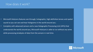 • Microsoft HoloLens features see-through, holographic, high-definition lenses and spatial
sound so you can see and hear holograms in the world around you.
• Complete with advanced sensors and a new Holographic Processing Unit (HPU) that
understands the world around you, Microsoft HoloLens is able to run without any wires
while processing terabytes of data from the sensors in real-time.
How does it work?
 