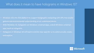• Windows 10 is the first platform to support holographic computing with APIs that enable
gesture and environmental understanding on an untethered device.
• With Windows 10, holograms are Windows universal apps, and all Windows universal
apps work as holograms.
• Holograms in Windows 10 will lead to entirely new ways for us to communicate, create,
and explore.
What does it mean to have holograms in Windows 10?
 