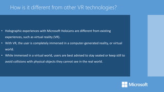 • Holographic experiences with Microsoft HoloLens are different from existing
experiences, such as virtual reality (VR).
• With VR, the user is completely immersed in a computer-generated reality, or virtual
world.
• While immersed in a virtual world, users are best advised to stay seated or keep still to
avoid collisions with physical objects they cannot see in the real world.
How is it different from other VR technologies?
 