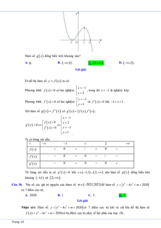 Trang 10
Hàm số  
g x đồng biến trên khoảng nào?
A. R. B.  
;1
 . C.  
2; . D.  
;2
 .
Lời giải
Từ đồ thị hàm số  
y f x
 ta có:
Phương trình   0
f x  có hai nghiệm
1
2
x
x
 

 

, trong đó 1
x   là nghiệm kép.
Phương trình   0
f x
  có hai nghiệm
1
1
x
x
 

 

và   0
f x
  khi 1 1
x
   .
Xét hàm số    
2
g x f x
 có      
2 .
g x f x f x
 
 ;
 
 
 
1
0 2
0
1
0
1
x
f x x
g x
x
f x
x
 



 

   

  
 

 

 .
Ta có bảng xét dấu
x  1
 1 2 
 
f x  0  |  0 
 
f x
  0  0  | 
 
g x
  0  0  0 
Từ bảng xét dấu ta có   0
g x
  khi    
1;1 2;
x    nên hàm số  
g x đồng biến trên
khoảng  
1
;1
 và  
2; .
Câu 38. Tìm số các giá trị nguyên của tham số  
2021;2021
m  để hàm số 4 2
4 2020
y x x m
   
có 7 điểm cực trị.
A. 2020. B. 1. C. 5. D. 3.
Lời giải
Nhận xét: Hàm số 4 2
4 2020
y x x m
    có 7 điểm cực trị khi và chỉ khi đồ thị hàm số
  4 2
4 2020
f x x x m
    có ba điểm cực trị nằm về hai phía của trục Ox .
 