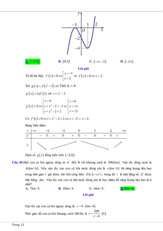 Trang 12
A.  
2;0
 . B.  
0;1 . C.  
; 2
  . D.  
1;1
 .
Lời giải
Từ đồ thị thấy  
1
0
2
x
f x
x
 

    

và   0 2
f x x
    .
Xét    
2
2
g x f x
  có TXĐ 𝐷 = 𝑅.
   
2
g x xf t
 
 với 2
2
t x
  .
  2
2
0 0
0 2 1 1
2
2 2
x x
g x t x x
x
t x

 

 
         
 
   
   

.
Có   2
0 2 2 2 2
f t t x x x
           .
Bảng biến thiên:
Hàm số  
g x đồng biến trên  
2;0
 .
Câu 40.Một con cá bơi ngược dòng từ A đến B với khoảng cách là  
300 km . Vận tốc dòng nước là
 
6 /
km h . Nếu vận tốc của con cá khi nước đứng yên là  
/
v km h thì năng lượng tiêu hao
trong thời gian t giờ được cho bởi công thức   3
E v cv t
 , trong đó c là một hằng số, E được
tính bằng Jun . Vận tốc của con cá khi nước đứng yên là bao nhiêu để năng lượng tiêu hao là ít
nhất?
A. 7 /
km h. B. 10 /
km h . C. 6 /
km h . D.9 /
km h .
Lời giải
Vận tốc của con cá bơi ngược dòng là: 6
v   
/
km h
Thời gian để con cá bơi khoảng cách 300 km là
300
6


t
v
 
h
 