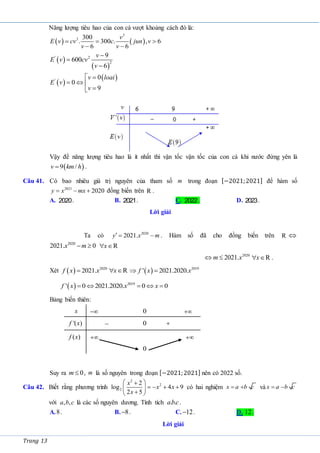 Trang 13
Năng lượng tiêu hao của con cá vượt khoảng cách đó là:
   
3
3 300
. 300 . , 6
6 6
  
 
v
E v cv c jun v
v v
 
 
' 2
2
9
600
6
v
E v cv
v



 
 
'
0
0
9
v loai
E v
v
 
  


Vậy để năng lượng tiêu hao là ít nhất thì vận tốc vận tốc của con cá khi nước đứng yên là
 
9 /
v km h
 .
Câu 41. Có bao nhiêu giá trị nguyên của tham số m trong đoạn [−2021;2021] để hàm số
2021
2020
y x mx
   đồng biến trên R .
A. 2020. B. 2021. C. 2022. D. 2023.
Lời giải
Ta có 2020
2021.
y x m
   . Hàm số đã cho đồng biến trên R 
2020
2021. 0
x m
  x
 R
2020
2021.
m x
  x
 R .
Xét   2020
2021.
f x x
 x
 R   2019
' 2021.2020.
f x x
 
  2019
' 0 2021.2020. 0 0
f x x x
    
Bảng biến thiên:
x  0 
'( )
f x  0 
( )
f x 
0

Suy ra 0
m  , m là số nguyên trong đoạn [−2021;2021] nên có 2022 số.
Câu 42. Biết rằng phương trình
2
2
2
2
log 4 9
2 5
x
x x
x
 

   
 

 
có hai nghiệm x a b c
  và x a b c
 
với , ,
a b c là các số nguyên dương. Tính tích . .
abc.
A.8. B. 8
 . C. 12
 . D. 12.
Lời giải
 