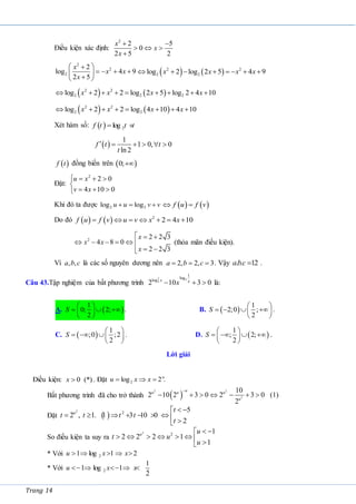 Trang 14
Điều kiện xác định:
2
2 5
0
2 5 2
x
x
x
 
  

2
2
2
2
log 4 9
2 5
x
x x
x
 

   
 

 
   
2 2
2 2
log 2 log 2 5 4 9
x x x x
       
   
2 2
2 2 2
log 2 2 log 2 5 log 2 4 10
x x x x
        
   
2 2
2 2
log 2 2 log 4 10 4 10
x x x x
       
Xét hàm số:   2
log
f t t t
 
 
1
1 0, 0
ln 2
f t t
t
     
 
f t đồng biến trên  
0;
Đặt:
2
2 0
4 10 0
u x
v x
   

  

Khi đó ta được 2 2
log log
u u v v
      
f u f v
 
Do đó     2
2 4 10
f u f v u v x x
      
2 2 2 3
4 8 0
2 2 3
x
x x
x
  
     
 


(thỏa mãn điều kiện).
Vì , ,
a b c là các số nguyên dương nên 2, 2, 3
a b c
   . Vậy . . 12
abc  .
Câu 43.Tập nghiệm của bất phương trình
2 2
2
1
log
log
2 10 3 0
x x
x
   là:
A.  
1
0; 2;
2
S
 
  
 
 
. B.  
1
2;0 ;
2
S
 
   
 
 
.
C.  
1
;0 ;2
2
S
 
   
 
. D.  
1
; 2;
2
S
 
   
 
 
.
Lời giải
Điều kiện: 0 (*)
x  . Đặt 2
log 2 .
u
u x x
  
Bất phương trình đã cho trở thành  
2 2
2
10
2 10 2 3 0 2 3 0 (1)
2
u
u u u
u

      
Đặt  
2
2 5
2 , 1. 1 3 10 0
2
u t
t t t t
t
 

        

So điều kiện ta suy ra
2
2 1
2 2 2 1
1
u u
t u
u
 

       

* Với 2
1 log 1 2
u x x
    
* Với 2
1
1 log 1 .
2
u x x
    
 