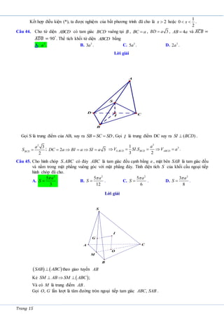 Trang 15
Kết hợp điều kiện (*), ta được nghiệm của bất phương trình đã cho là 2
x  hoặc
1
0
2
x
  .
Câu 44. Cho tứ diện ABCD có tam giác BCD vuông tại B , BC a
 , 3
BD a
 , 4
AB a
 và 𝐴𝐶𝐵
̂ =
𝐴𝐷𝐵
̂ = 90°
. Thể tích khối tứ diện ABCD bằng
A. 3
a . B. 3
3a . C. 3
5a . D. 3
2a .
Lời giải
Gọi S là trung điểm của AB, suy ra  
SB SC SD , Gọi I là trung điểm DC suy ra ( )
SI BCD
 .
2
3
2
BCD
a
S  ; 2 3
DC a BI a SI a
    
3
3
.
1
.
3 2
S BCD BCD ABCD
a
V SI S V a
     .
Câu 45. Cho hình chóp .
S ABC có đáy ABC là tam giác đều cạnh bằng a , mặt bên SAB là tam giác đều
và nằm trong mặt phẳng vuông góc với mặt phẳng đáy. Tính diện tích S của khối cầu ngoại tiếp
hình chóp đã cho.
A.
2
5
3
a
S

 . B.
2
5
12
a
S

 . C.
2
5
6
a
S

 . D.
2
3
8
a
S

 .
Lời giải
   
SAB ABC
 theo giao tuyến AB
Kẻ  ;
SM AB SM ABC
  
Và có M là trung điểm AB .
Gọi ,
O G lần lượt là tâm đường tròn ngoại tiếp tam giác ,
ABC SAB .
A
I
D
B
C
S
I
O
M
A
B
C
S
G
 