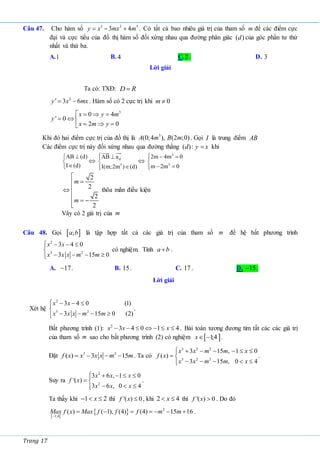 Trang 17
Câu 47. Cho hàm số 3 2 3
3 4
y x mx m
   . Có tất cả bao nhiêu giá trị của tham số m để các điểm cực
đại và cực tiểu của đồ thị hàm số đối xứng nhau qua đường phân giác ( )
d của góc phần tư thứ
nhất và thứ ba.
A.1 B. 4 C.2 . D. 3
Lời giải
Ta có: TXĐ: D R

2
' 3 6
y x mx
  . Hàm số có 2 cực trị khi 0
m 
3
0 4
' 0
2 0
x y m
y
x m y
   
  
  

Khi đó hai điểm cực trị của đồ thị là 3
(0;4 ), (2 ;0)
A m B m . Gọi I là trung điểm AB
Các điểm cực trị này đối xứng nhau qua đường thẳng ( ):
d y x
 khi
AB (d)
I (d)





 d
3
AB a
I(m;2m ) (d)
 






3
3
2m 4m 0
m 2m 0
  


 


2
2
2
2
m
m






 


thõa mãn điều kiện
Vây có 2 giá trị của m
Câu 48. Gọi  
;
a b là tập hợp tất cả các giá trị của tham số m để hệ bất phương trình
2
3 2
3 4 0
3 15 0
x x
x x x m m
   


   


có nghiệm. Tính a b
 .
A. 17
 . B. 15. C. 17 . D. 15
 .
Lời giải
Xét hệ
2
3 2
3 4 0 (1)
3 15 0 (2)
x x
x x x m m
   


   


.
Bất phương trình (1): 2
3 4 0 1 4
x x x
       . Bài toán tương đương tìm tất các các giá trị
của tham số m sao cho bất phương trình (2) có nghiệm  
1
;4
x  .
Đặt 3 2
( ) 3 15
f x x x x m m
    . Ta có
3 2 2
3 2 2
3 15 , 1 0
( )
3 15 , 0 4
x x m m x
f x
x x m m x
      

 
    


.
Suy ra
2
2
3 6 , 1 0
'( )
3 6 , 0 4
x x x
f x
x x x
    

 
  


.
Ta thấy khi 1 2
x
   thì '( ) 0
f x  , khi 2 4
x
  thì '( ) 0
f x  . Do đó
 
  2
1;4
( ) ( 1), (4) (4) 15 16
Max f x Max f f f m m

       .
 