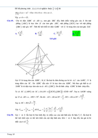 Trang 18
Để bất phương trình ( ) 0
f x  có nghiệm thuộc  
1;4
 thì
 
2
1;4
( ) 15 16 0 16 1
Max f x m m m

         .
Vậy 15
a b
   .
Câu 49. Cho tứ diện SABC có AB a
 , tam giác SBC đều, hình chiếu vuông góc của S lên mặt
phẳng  
ABC là trực tâm H của tam giác ABC , mặt phẳng  
SCH tạo với mặt phẳng
 
SBC một góc 0
60 . Tính thể tích khối tứ diện GABC với G là trọng tâm của tam giác SAC
.
A.
3
3
38
a
. B.
3
3
144
a
. C.
3
3 3
32
a
. D.
3
3
32
a
.
Lời giải
Gọi O là trọng tâm của SBC
 ; ,
M K lần lượt là chân đường cao kẻ từ ,
A C của ABC
 ; N là
trung điểm của SC . Do SBC
 đều nên O là trực tâm của SBC
 . Mà theo giả thiết ta có
SABC là tứ diện trực tâm nên ta có  
AO SBC
 . Do đó hình chóp .
ASBC là hình chóp đều.
Ta có  
SC ABN
 do ,
SC OA BN
    
  0
, 60
SCH SBC KNB
   . Suy ra AOB
 vuông
tại O có AB a
 , 0
30
ABO  . Do đó : .sin30
2
o a
AO AB
  ,
3
. 30
2
o a
BO AB cos
  .
Suy ra
3
. 3
2
a
BC BO
  .
Vậy
2 3
1 1 1 3 3 3
. . . .
3 9 9 2 2 4 32
GABC SABC SBC
a a a
V V AO S
 
   
 
 
.
Câu 50. Gọi r và h lần lượt là bán kính đáy và chiều cao của một hình nón. Kí hiệu 1 2
,
V V lần lượt là
thể tích khối nón và thể tích khối cầu nội tiếp hình nón. Khi r và h thay đổi, tìm giá trị bé
nhất của tỉ số 1
2
V
V
 