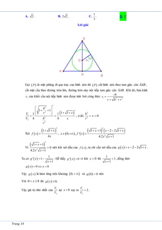Trang 19
A. 2 . B. 2 2 . C.
1
3
. D. 2
Lời giải
Gọi  
P là mặt phẳng đi qua trục của hình nón thì  
P cắt hình nón theo tam giác cân SAB ,
cắt mặt cầu theo đường tròn lớn, đường tròn này nội tiếp tam giác cân SAB . Khi đó, bán kính
1
r của khối cầu nội tiếp hình nón được tính bởi công thức 1 2 2
rh
r
r h r

 
 
3
2
3
2
1
2
2
2
1 1
1 1
1 1
4 4
h
x
r
V
h
V x
r
 
 
 
   
 
  , ở đó
2
2
0
h
x
r
 
Xét  
     
   
3 2
2
1 1 1 1 2 2 1
, 0; , '
4 4.2 1
x x x x
f x x f x
x x x
      
   

Vì
 
2
2
1 1
0
4.2 1
x
x x
 


nên khi xét dấu của  
f x , ta chỉ cần xét dấu của   2 2 1
g x x x
    .
Ta có  
1
' 1
1
g x
x
 

. Dễ thấy  
' 0
g x  vì khi 0
x  thì
1
1
1
x


, đồng thời
  0 8
g x x
  
Vậy  
g x là hàm tăng trên khoảng  
0;  và  
8 0
g  nên
Với 0 8
x
  thì   0;
g x 
Vậy giá trị nhỏ nhất của 1
2
V
V
tại 8
x  suy ra 1
2
2
V
V
 .
 