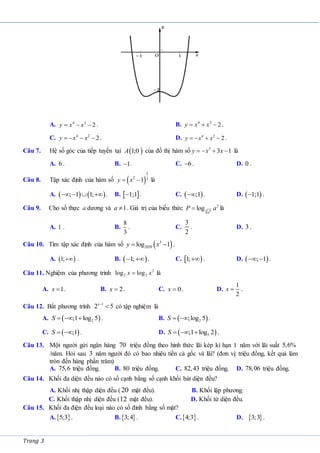 Trang 3
A. 4 2
2
y x x
   . B. 4 2
2
y x x
   .
C. 4 2
2
y x x
    . D. 4 2
2
y x x
    .
Câu 7. Hệ số góc của tiếp tuyến tại  
1;0
A của đồ thị hàm số 3
3 1
y x x
    là
A. 6 . B. 1
 . C. 6
 . D. 0 .
Câu 8. Tập xác định của hàm số  
2
2 3
1
y x
  là
A.    
; 1 1;
    . B.  
1;1
 . C.  
;1
 . D.  
1;1
 .
Câu 9. Cho số thực a dương và 1
a  . Giá trị của biểu thức 3 4
2
log
a
P a
 là
A. 1 . B.
8
3
. C.
3
2
. D. 3 .
Câu 10. Tìm tập xác định của hàm số  
3
2020
log 1
y x
  .
A.  
1; . B.  
1;
  . C.  
1; . D.  
; 1
  .
Câu 11. Nghiệm của phương trình 2
2 2
log log
x x
 là
A. 1
x  . B. 2
x  . C. 0
x  . D.
1
2
x  .
Câu 12. Bất phương trình 1
2 5
x
 có tập nghiệm là
A.  
2
;1 log 5
S    . B.  
2
;log 5
S   .
C.  
;1
S   . D.  
5
;1 log 2
S    .
Câu 13. Một người gửi ngân hàng 70 triệu đồng theo hình thức lãi kép kì hạn 1 năm với lãi suất 5,6%
/năm. Hỏi sau 3 năm người đó có bao nhiêu tiền cả gốc và lãi? (đơn vị: triệu đồng, kết quả làm
tròn đến hàng phần trăm)
A. 75,6 triệu đồng. B. 80 triệu đồng. C. 82,43 triệu đồng. D. 78,06 triệu đồng.
Câu 14. Khối đa diện đều nào có số cạnh bằng số cạnh khối bát diện đều?
A. Khối nhị thập diện đều (20 mặt đều). B. Khối lập phương.
C. Khối thập nhị diện đều (12 mặt đều). D. Khối tứ diện đều.
Câu 15. Khối đa điện đều loại nào có số đỉnh bằng số mặt?
A. 
5;3 . B. 
3;4 . C. 
4;3 . D.  
3;3 .
 