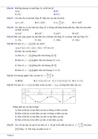 Trang 4
Câu 16. Khối lập phương có cạnh bằng 3a có thể tích là?
A. 3
6a . B. 3
9a .
C. 2
27a . D. 3
27a .
Câu 17. Cho mặt cầu có bán kính bằng R. Diện tích của mặt cầu đó là:
A. 2
S R

 . B. 2
2
S R

 . C. 2
4
3
S R

 . D. 2
4
S R

 .
Câu 18. Cho hình trụ có bán kính đáy bằng R và đường sinh bằng đường kính đáy. Diện tích toàn phần
của hình trụ đó là:
A. 2
5 R
 . B. 2
2 R
 . C. 2
6 R
 . D. 2
3 R
 .
Câu 19. Diện tích xung quanh của một hình nón có đường sinh bằng 10 và đường kính đáy bằng 5là :
A. 25 . B. 50 . C. 100 . D. 120 .
Câu 20. Cho hàm số ( )
y f x
= liên tục trên R
và có 𝑓′(𝑥) = (3 − 𝑥)(𝑥 − 5)(𝑥 − 7)3
, ∀𝑥 ∈ 𝑅
Kết luận nào sau đây đúng ?
A. Hàm số ( )
y f x
= đồng biến trên khoảng ( )
1;5 .
B. Hàm số ( )
y f x
= nghịch biến trên khoảng (5; +∞) .
C. Hàm số ( )
y f x
= đồng biến trên khoảng ( )
5;6 .
D. Hàm số ( )
y f x
= nghịch biến trên khoảng (−∞; 3) .
Câu 21. Các khoảng nghịch biến của hàm số
2 1
2
x
y
x



là:
A. 𝑹{𝟐} B.    
;2 2;
   C.  
;2
 và  
2; . D.  
;
  .
Câu 22. Cho hàm số  
y f x
 xác định và liên tục trên  
3
 x , có bảng biến thiên như sau:
Khẳng định nào sau đây là đúng?
A. Hàm số đã cho có một điểm cực đại và không có điểm cực tiểu.
B. Hàm số đã cho có một điểm cực tiểu và không có điểm cực đại.
C. Hàm số đã cho có một điểm cực tiểu và một điểm cực đại.
D. Hàm số đã cho có hai điểm cực tiểu và một điểm cực đại.
Câu 23. Gọi S là tập hợp các giá trị của tham số m để giá trị lớn nhất của hàm số
2
2
x m
y
x



trên đoạn
 
1
;5 bằng 4
 . Tính tổng các phần tử của S .
 
