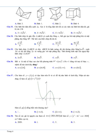 Trang 6
A. Hình 3. B. Hình 1. C. Hình 2. D. Hình 4.
Câu 33. Cho hình bát diện đều cạnh 2a . Gọi S là tổng diện tích tất cả các mặt của hình bát diện đó, giá
trị của S là
A. 2
2 3
S a
 . B. 2
8 3
S a
 . C. 2
4 3
S a
 . D. 2
6 3
S a
 .
Câu 34. Cho hình chóp tứ giác đều .
S ABCD có cạnh đáy bằng a , biết góc tạo bởi mặt phẳng bên và mặt
phẳng đáy bằng 0
60 . Thể tích của khối chóp đã cho là
A.
3
3
6
a
. B.
3
3
3
a
. C.
3
2 3
3
a
. D.
3
4 3
3
a
.
Câu 35. Cho hình chóp .
S ABCD có đáy ABCD là hình vuông, độ dài đường chéo bằng2 2
a , cạnh
SA có độ dài bằng 2a và vuông góc với mặt phẳng đáy. Tính đường kính mặt cầu ngoại tiếp
hình chóp .
S ACD?
A. 2 6
a . B. 2 3
a . C. 6
a . D. 3
a .
Câu 36. Biết  là một số thực sao cho bất phương trình  
2
9 18 1
  
x
x x

 đúng với mọi số thực x ,
mệnh đề nào dưới đây đúng?
A.  
2;6

 . B.  
6;10

 . C.  
12;
 
 . D.  
0;2

 .
.
Câu 37 . Cho hàm số  
y f x
 có đạo hàm trên R và có đồ thị như hình vẽ dưới đây. Nhận xét nào
đúng về hàm số    
2
g x f x
 ?
Hàm số  
g x đồng biến trên khoảng nào?
A. . B.  
;1
 . C.  
2; . D.  
;2
 .
Câu 38. Tìm số các giá trị nguyên của tham số  
2021;2021
m  để hàm số 4 2
4 2020
y x x m
   
có 7 điểm cực trị.
A. 2020. B. 1. C. 5. D. 3.
 