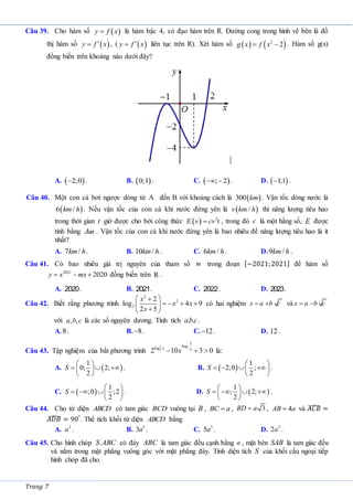 Trang 7
Câu 39. Cho hàm số  
y f x
 là hàm bậc 4, có đạo hàm trên R. Đường cong trong hình vẽ bên là đồ
thị hàm số  
y f x

 , (  
y f x

 liên tục trên R). Xét hàm số    
2
2
g x f x
  . Hàm số g(x)
đồng biến trên khoảng nào dưới đây?
A.  
2;0
 . B.  
0;1 . C.  
; 2
  . D.  
1;1
 .
Câu 40. Một con cá bơi ngược dòng từ A đến B với khoảng cách là  
300 km . Vận tốc dòng nước là
 
6 /
km h . Nếu vận tốc của con cá khi nước đứng yên là  
/
v km h thì năng lượng tiêu hao
trong thời gian t giờ được cho bởi công thức   3
E v cv t
 , trong đó c là một hằng số, E được
tính bằng Jun . Vận tốc của con cá khi nước đứng yên là bao nhiêu để năng lượng tiêu hao là ít
nhất?
A. 7 /
km h. B. 10 /
km h . C. 6 /
km h . D.9 /
km h .
Câu 41. Có bao nhiêu giá trị nguyên của tham số m trong đoạn [−2021;2021] để hàm số
2021
2020
y x mx
   đồng biến trên R .
A. 2020. B. 2021. C. 2022. D. 2023.
Câu 42. Biết rằng phương trình
2
2
2
2
log 4 9
2 5
x
x x
x
 

   
 

 
có hai nghiệm x a b c
  và x a b c
 
với , ,
a b c là các số nguyên dương. Tính tích . .
abc.
A.8. B. 8
 . C. 12
 . D. 12.
Câu 43. Tập nghiệm của bất phương trình
2 2
2
1
log
log
2 10 3 0
x x
x
   là:
A.  
1
0; 2;
2
S
 
  
 
 
. B.  
1
2;0 ;
2
S
 
   
 
 
.
C.  
1
;0 ;2
2
S
 
   
 
. D.  
1
; 2;
2
S
 
   
 
 
.
Câu 44. Cho tứ diện ABCD có tam giác BCD vuông tại B , BC a
 , 3
BD a
 , 4
AB a
 và 𝐴𝐶𝐵
̂ =
𝐴𝐷𝐵
̂ = 90°
. Thể tích khối tứ diện ABCD bằng
A. 3
a . B. 3
3a . C. 3
5a . D. 3
2a .
Câu 45. Cho hình chóp .
S ABC có đáy ABC là tam giác đều cạnh bằng a , mặt bên SAB là tam giác đều
và nằm trong mặt phẳng vuông góc với mặt phẳng đáy. Tính diện tích S của khối cầu ngoại tiếp
hình chóp đã cho.
 