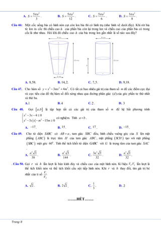Trang 8
A.
2
5
3
a
S

 . B.
2
5
12
a
S

 . C.
2
5
6
a
S

 . D.
2
3
8
a
S

 .
Câu 46: Một cốc uống bia có hình nón cụt còn lon bia thì có hình trụ (như hình vẽ dưới đây). Khi rót bia
từ lon ra cốc thì chiều cao của phần bia còn lại trong lon và chiều cao của phần bia có trong
cốc là như nhau. Hỏi khi đó chiều cao của bia trong lon gần nhất là số nào sau đây?
A. B. C. D.
Câu 47. Cho hàm số 3 2 3
3 4
y x mx m
   . Có tất cả bao nhiêu giá trị của tham số m để các điểm cực đại
và cực tiểu của đồ thị hàm số đối xứng nhau qua đường phân giác ( )
d của góc phần tư thứ nhất
và thứ ba.
A.1 B. 4 C.2 . D. 3
Câu 48. Gọi  
;
a b là tập hợp tất cả các giá trị của tham số m để hệ bất phương trình
2
3 2
3 4 0
3 15 0
x x
x x x m m
   


   


có nghiệm. Tính a b
 .
A. 17
 . B. 15. C. 17 . D. 15
 .
Câu 49. Cho tứ diện SABC có AB a
 , tam giác SBC đều, hình chiếu vuông góc của S lên mặt
phẳng  
ABC là trực tâm H của tam giác ABC , mặt phẳng  
SCH tạo với mặt phẳng
 
SBC một góc 0
60 . Tính thể tích khối tứ diện GABC với G là trọng tâm của tam giác SAC
.
A.
3
3
38
a
. B.
3
3
144
a
. C.
3
3 3
32
a
. D.
3
3
32
a
.
. Câu 50. Gọi r và h lần lượt là bán kính đáy và chiều cao của một hình nón. Kí hiệu 1 2
,
V V lần lượt là
thể tích khối nón và thể tích khối cầu nội tiếp hình nón. Khi r và h thay đổi, tìm giá trị bé
nhất của tỉ số 1
2
V
V
A. 2 . B. 2 2 . C.
1
3
. D. 2
…….HẾT…….
h
h
8,58. 14,2. 7,5. 9,18.
 