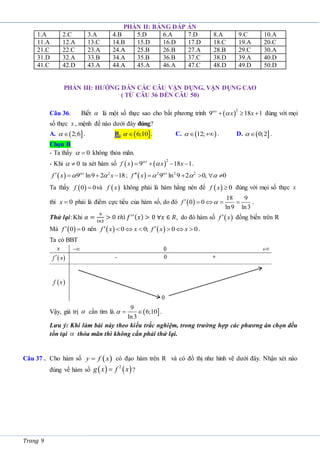 Trang 9
PHẦN II: BẢNG ĐÁP ÁN
1.A 2.C 3.A 4.B 5.D 6.A 7.D 8.A 9.C 10.A
11.A 12.A 13.C 14.B 15.D 16.D 17.D 18.C 19.A 20.C
21.C 22.C 23.A 24.A 25.B 26.B 27.A 28.B 29.C 30.A
31.D 32.A 33.B 34.A 35.B 36.B 37.C 38.D 39.A 40.D
41.C 42.D 43.A 44.A 45.A 46.A 47.C 48.D 49.D 50.D
PHẦN III: HƯỚNG DẪN CÁC CÂU VẬN DỤNG, VẬN DỤNG CAO
( TỪ CÂU 36 ĐẾN CÂU 50)
Câu 36. Biết  là một số thực sao cho bất phương trình  
2
9 18 1
  
x
x x

 đúng với mọi
số thực x , mệnh đề nào dưới đây đúng?
A.  
2;6

 . B.  
6;10

 . C.  
12;
 
 . D.  
0;2

 .
Chọn B
- Ta thấy 0

 không thỏa mãn.
- Khi 0

 ta xét hàm số    
2
9 18 1
   
x
f x x x

 .
  2
9 ln9 2 18
   
x
f x x

  ;   2 2 2
9 ln 9 2 0, 0
     
x
f x 
  
Ta thấy  
0 0

f và  
f x không phải là hàm hằng nên để   0

f x đúng với mọi số thực x
thì 0

x phải là điểm cực tiểu của hàm số, do đó  
18 9
0 0
ln9 ln3
    
f  .
Thử lại: Khi 𝛼 =
9
𝑙𝑛3
> 0 𝑡ℎì 𝑓′′(𝑥) > 0 ∀𝑥 ∈ 𝑅, do đó hàm số  

f x đồng biến trên R
Mà  
0 0
 
f nên    
0 0; 0 0
 
     
f x x f x x .
Ta có BBT
Vậy, giá trị  cần tìm là.  
9
6;10
ln3
 
 .
Lưu ý: Khi làm bài này theo kiểu trắc nghiệm, trong trường hợp các phương án chọn đều
tồn tại  thỏa mãn thì không cần phải thử lại.
Câu 37 . Cho hàm số  
y f x
 có đạo hàm trên R và có đồ thị như hình vẽ dưới đây. Nhận xét nào
đúng về hàm số    
2
g x f x
 ?
 