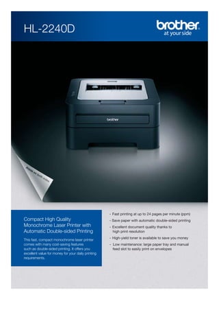 HL-2240D

- Fast printing at up to 24 pages per minute (ppm)

Compact High Quality
Monochrome Laser Printer with
Automatic Double-sided Printing
This fast, compact monochrome laser printer
comes with many cost-saving features
such as double-sided printing. It offers you
excellent value for money for your daily printing
requirements.

- Save paper with automatic double-sided printing
- Excellent document quality thanks to
high print resolution
- High-yield toner is available to save you money
- Low maintenance: large paper tray and manual
feed slot to easily print on envelopes

 