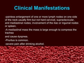 Clinical Manifestations
-painless enlargement of one or more lymph nodes on one side
of the neck usually firm but not hard cervical, supraclavicular,
and mediastinal nodes; involvement of the iliac or inguinal nodes
or spleen.
-A mediastinal mass the mass is large enough to compress the
trachea
and cause dyspnea.
-Pruritus is common.
-severe pain after drinking alcohol.
 