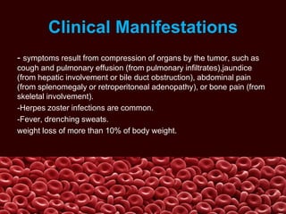Clinical Manifestations
- symptoms result from compression of organs by the tumor, such as
cough and pulmonary effusion (from pulmonary infiltrates),jaundice
(from hepatic involvement or bile duct obstruction), abdominal pain
(from splenomegaly or retroperitoneal adenopathy), or bone pain (from
skeletal involvement).
-Herpes zoster infections are common.
-Fever, drenching sweats.
weight loss of more than 10% of body weight.
 