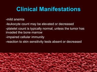 Clinical Manifestations
-mild anemia
-leukocyte count may be elevated or decreased
-platelet count is typically normal, unless the tumor has
invaded the bone marrow
-impaired cellular immunity
-reaction to skin sensitivity tests absent or decreased
 