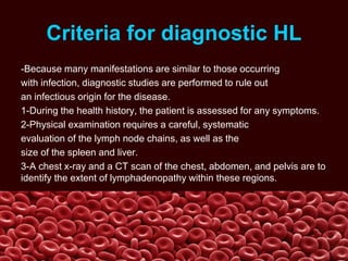 Criteria for diagnostic HL
-Because many manifestations are similar to those occurring
with infection, diagnostic studies are performed to rule out
an infectious origin for the disease.
1-During the health history, the patient is assessed for any symptoms.
2-Physical examination requires a careful, systematic
evaluation of the lymph node chains, as well as the
size of the spleen and liver.
3-A chest x-ray and a CT scan of the chest, abdomen, and pelvis are to
identify the extent of lymphadenopathy within these regions.
 