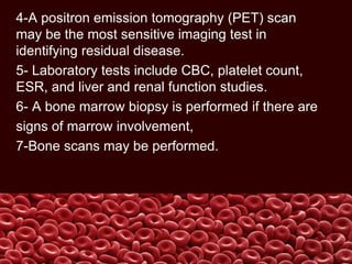 4-A positron emission tomography (PET) scan
may be the most sensitive imaging test in
identifying residual disease.
5- Laboratory tests include CBC, platelet count,
ESR, and liver and renal function studies.
6- A bone marrow biopsy is performed if there are
signs of marrow involvement,
7-Bone scans may be performed.
 