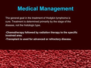 Medical Management
The general goal in the treatment of Hodgkin lymphoma is
cure. Treatment is determined primarily by the stage of the
disease, not the histologic type.
-Chemotherapy followed by radiation therapy to the specific
involved area.
-Transplant is used for advanced or refractory disease.
 