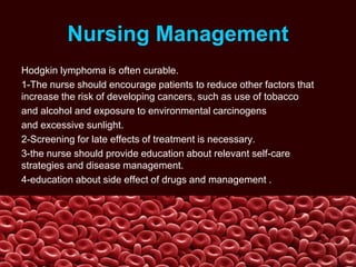 Nursing Management
Hodgkin lymphoma is often curable.
1-The nurse should encourage patients to reduce other factors that
increase the risk of developing cancers, such as use of tobacco
and alcohol and exposure to environmental carcinogens
and excessive sunlight.
2-Screening for late effects of treatment is necessary.
3-the nurse should provide education about relevant self-care
strategies and disease management.
4-education about side effect of drugs and management .
 