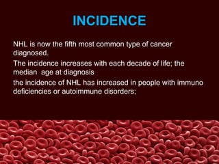 INCIDENCE
NHL is now the fifth most common type of cancer
diagnosed.
The incidence increases with each decade of life; the
median age at diagnosis
the incidence of NHL has increased in people with immuno
deficiencies or autoimmune disorders;
 