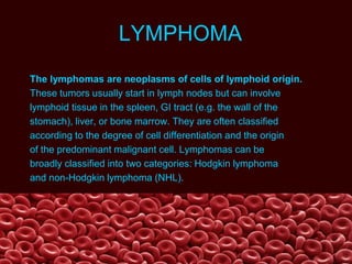 LYMPHOMA
The lymphomas are neoplasms of cells of lymphoid origin.
These tumors usually start in lymph nodes but can involve
lymphoid tissue in the spleen, GI tract (e.g. the wall of the
stomach), liver, or bone marrow. They are often classified
according to the degree of cell differentiation and the origin
of the predominant malignant cell. Lymphomas can be
broadly classified into two categories: Hodgkin lymphoma
and non-Hodgkin lymphoma (NHL).
 