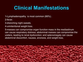Clinical Manifestations
1-Lymphadenopathy is most common (66%) .
2-fever.
3-drenching night sweats.
4-unintentional weight loss.
5-masses can compromise organ function mass in the mediastinum
can cause respiratory distress; abdominal masses can compromise the
ureters, leading to renal dysfunction; and splenomegaly can cause
abdominal discomfort, nausea, anorexia, and weight loss.
 