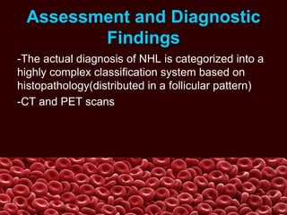 Assessment and Diagnostic
Findings
-The actual diagnosis of NHL is categorized into a
highly complex classification system based on
histopathology(distributed in a follicular pattern)
-CT and PET scans
 