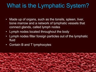What is the Lymphatic System?
• Made up of organs, such as the tonsils, spleen, liver,
bone marrow and a network of lymphatic vessels that
connect glands, called lymph nodes
• Lymph nodes located throughout the body
• Lymph nodes filter foreign particles out of the lymphatic
fluid
• Contain B and T lymphocytes
 