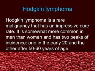 Hodgkin lymphoma
Hodgkin lymphoma is a rare
malignancy that has an impressive cure
rate. It is somewhat more common in
men than women and has two peaks of
incidence: one in the early 20 and the
other after 50-60 years of age
 
