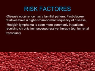 RISK FACTORES
-Disease occurrence has a familial pattern: First-degree
relatives have a higher-than-normal frequency of disease,
-Hodgkin lymphoma is seen more commonly in patients
receiving chronic immunosuppressive therapy (eg, for renal
transplant)
 