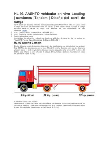 HL-93 AASHTO vehicular en vivo Loading
| camiones |Tandem | Diseño del carril de
carga
HL-93 es un tipo de carga vehicular teórico propuesto por la AASHTO en 1993. Se utiliza como
la carga de diseño de estructuras viales en EE.UU. y otros países donde se sigue el código
AASHTO. AASHTO HL-93 de carga viva vehicular es una combinación de tres
diferentes cargas ,
1. HL-93 Diseño Camión (anteriormente, HS20-44 Truck)
2. HL-93 Diseño en tándem (anteriormente, militar alternativo)
3. Diseño del carril de carga
Los detalles de aplicación y cálculo de diseño de vehículos de carga en vivo se explica en
" AASHTO Puente Especificaciones de Diseño Cl 3.6.1.2 ".
HL-93 Diseño Camión
Diseño del carro consta de tres ejes, delantero y dos ejes traseros con eje delantero con un peso
8kip (35 kN) y dos ejes traseros con un peso 32kip (145 kN). La distancia entre los ejes delantero
y trasero es de 14 '(4,3 m) y la de los dos ejes traseros se puede variar entre el 14' (4,3 m) a 30
'(9,0m) para obtener el peor esfuerzo de cálculo. El neumático a distancia neumático en todos
los ejes es de 6 pies (1,8 m).
HL-93 Diseño Camión de la AASHTO
Generalmente, Centro de ruedas de camión debe ser al menos 2 '(600 mm) desde el borde de
un carril de diseño y 1' (300 mm) de la proyección de la cubierta. cola mínimo la distancia entre
la nariz dos camiones sucesivos en un carril es de 50 '(15 m).
 