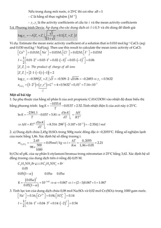 Nếu trong dung môi nước, ở 25o
C thì coi như 1
aB 
- C là hằng số thực nghiệm  
1
M
- ,
i
 
là the activity coefficients of cấu tử i và the mean activity coefficients
5.4. Phương trình Devis: Áp dụng cho các dung dịch có 0,5
I  và chỉ dùng để đánh giá
 
log 0.1
1
I
A Z Z Z Z I
I
    
    

Ví dụ: Estimate the mean ionic activity coefficient of a solution that is 0.010 mol.kg−1
CaCl2 (aq)
and 0.030 mol.kg−1
NaF(aq). Then use this result to calculate the mean ionic activity of CaCl2
   
   
2
2 2
2 2
0.01 ; 0.03 ; 0.02 ; 0.03
1
0.01 2 0.03 1 0.02 1 0.03 1 0.06
2
2 1 1 1 2
log 0.509 0.509 2 0.06 0.2493
Ca M Na M Cl M F M
I
Z Z The product of of all ions
charge
Z Z
Z Z I
 
   
 
 
  
       
   
       
 
          
 
 

      
         
   
2
3
2 2 3 3 3 7
0.5632
1 2 4 0.5632 0,01 7.14 10
CaCl
a C

 



 

        
Một số bài tập
1. Sự phụ thuộc của hằng số phân li của axit propionic C3H7COOH vào nhiệt độ được biểu thị
bằng phương trình:
1033.4
log 0.013 2.52
K T
T

   .Tính nhiệt điện li của axit này ở 25°C.
 
2
2 2 3
2381.1 ln
ln 0.03 5.81
ln
8.314 298 3.187 10 2.35 /
T
T
d K H
K T
T dT RT
d K
H RT kJ mol
dT

 
    
        
2. a) Dung dịch chứa 2,45g H2SO4 trong 500g nước đông đặc ở −0,2055°C. Hằng số nghiệm lạnh
của nước bằng 1,86. Xác định hệ số đẳng trương i.
2 4
2.45
0.05 /
2
2.21
500 0.
6 05
98
5
1000
0, 0 5
1,8
H SO
T
m mol kg i
Km

    



b) Chỉ số pKc của sự phân li etylamoni bromua trong nitrometan ở 25°C bằng 3,62. Xác định hệ số
đẳng trương của dung dịch trên ở nồng độ 0,05 M.
 
 
 
2 5 3 2 5 3
2
3.62
0.05
0.05 1 0.05 0.05
0.05
10 0.067 (2 1)0.067 1 1.067
0.05 1
C H NH Br C H NH Br
K i
  



 


 



        

3. Tỉnh lực ion của dung dịch chứa 0,08 mol Na2SO4 và 0,02 mol Cr2(SO4)3 trong 1000 gam nước.
 
3 2
4
2
2 2
0.16; 0.04; 0.14
1
0.16 1 0.04 3 0.14 2 0.54
2
Na Cr SO
I
  
     
  
     
 
       
 
 
 