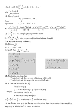 Nếu xét NaOH thì  
1
1 1 1 1 1
1
v
i
v
 


 

      




Nếu:
1 2
1 1 2
i
i


   

   

1.2. Hằng số phân li:
 
1
z z
m n
M A mM nA
Initial C
Equilibrium C mC nC
  
 

 



   
 
   
 
   
1
1
1 1
v v m n m n m n m n m n
z z m n m n
v v
M A mC nC m n C m n C
K
C C
M A
   

 
 
 
    
 
       
   
   

 
 
 
Đặt
1
V
C
 là độ pha loãng thì phương trình trở thành
1
1
1
m n v
v
m n
K where v m n
V

 

    

Định luật pha loãng Ostwalds
2. Sự dẫn điện của dung dịch điện li:
2.1. Hoạt độ  
a :
z z
m n
M A mM nA
 

 


Dung dịch thực: 
 
Ho¹t ®
é HÖsè ho¹t ®
é
a C
       
 
 
 
1 1
1
1
1
m n m n
m n v
m n v
m n v
m n v
a C m C
a C n C
a a a a a
C C C
v v C
 
 
  
 
 
 
 

   

  
  
  
 
 
   
   
   
   
 
 
 
   
1
m n
m n m n
v
a v v C
v m n
a a C v C
 
 
  
 
     
   
   
 
 
 
 
  
2.2. Độ dẫn điện của dung dịch:
- Vật dẫn loại 1 (vật dẫn electron)Đặc trưngĐiện trở R
- Vật dẫn loại 2 (vật dẫn ion)Đặc trưngĐộ dẫn điện
Vật lý: Điện trở của vật dẫn
l
R
S


Trong đó
R là điện trở  

 là độ dẫn diện riêng hay điện tở suất 
m

l là chiều dài vật dẫn  
m
S là tiết diện của vật dẫn  
2
m
1 1 S
R l

   với
1
R
là độ dẫn điện và
1

độ dẫn điện riêng
2.3. Độ dẫn điện riêng  : là độ dẫn điện của thể tích 3
1 m dung dịch đặc giữa 2 điện cực phẳng,
song song, có tiết diện 2
1 m và đặc cách nhau 1 m.
 