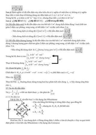 1 l
R S


 

Lưu ý: Định nghĩa về độ dẫn diện này như trên chỉ có ý nghĩa về mặt đơn vị, không có ý nghĩa
thực tiễn vì trên thực tế không dùng các điều kiện có S và l có 2
1 m và 1 m.
Trong hệ SI,  có đơn vị 1 1
m
 
 hay /
S m , nhưng thực tiễn  có đơn vị 1 1
cm
 

Lưu ý:      
  
d©
y dÉ
n lo¹i I d©
y dÉ
n lo¹i II chÊ
t kh«ng dÉ
n ®
iÖ
n
2.4. Độ dẫn điện mol: là độ dẫn điện của của thể tích 3
1 m dung dịch chứa đúng 1 mol chất tan
giữa 2 điện cực phẳng, song song, có tiết diện 2
1 m và đặc cách nhau 1 m.
- Nếu dung dịch có nồng độ  
3
/
C mol m Độ dẫn điện mol: m
C

 
- Nếu dung dịch có nồng độ  
/
C mol L Độ dẫn điện mol:
3
10
m
C

 
2.5. Độ dẫn điện đương lượng: là độ dẫn điện của của thể tích 3
1 m một khối dung dịch chứa
đúng 1 đương lượng gam chất tan giữa 2 điện cực phẳng, song song, có tiết diện 2
1 m và đặc cách
nhau 1 m.
- Nếu nồng độ dung dịch là  
3
/
eq
C duong luong gam m Độ dẫn điện mol: eq
eq
C

 
Trong hệ SI, đơn vị của
1 2 1
1 2 1
m
eq
la m mol
la m duong luong


 
 
   


  


Thực tế thường dùng
1 2 1
1 2 1
m
eq
la cm mol
la cm duong luong


 
 
   


  


2.6. Quan hệ giữa m
 là eq
 :
Chất điện li z z
m n
M A mM nA
 

 

 e
mz n z n
 
   (thế điện cực) eq e
C n C
 
Như vậy m
eq
e
n

 
Theo IUPAC eq
 thường được dùng trong hoá học phân tích nên dùng m
 Xây dựng công thức
cho m

2.7. Sự do độ dẫn điện
Từ
1 l
R S


 

Để xác định được  cần phải đo
/
R
l S



2.7.1. Đo điện trở
Vật lý: Đo R vật dẫn loại 1Sử dụng cầu Wheatstone
- Cầu cân bằng khi không có dòng điện chạy qua đồng hồ
3
2 1
X
R
R
R R
  , nhưng do 1 2 3
, ,
R R R đã biết nên
3
2
1
X
R
R R
R
 
Hoá học: Đo R của dung dịchDùng dòng điện 1 chiềuIon di chuyểnXảy ra quá trình
điện phânCải tiến cầu WheatstoneSử dụng cầu Conraoxo
4
10
 
