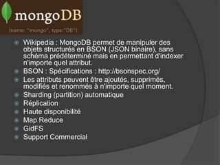 MongoDB
   Wikipedia : MongoDB permet de manipuler des
    objets structurés en BSON (JSON binaire), sans
    schéma prédéterminé mais en permettant d'indexer
    n'importe quel attribut.
   BSON : Spécifications : http://bsonspec.org/
   Les attributs peuvent être ajoutés, supprimés,
    modifiés et renommés à n'importe quel moment.
   Sharding (partition) automatique
   Réplication
   Haute disponibilité
   Map Reduce
   GidFS
   Support Commercial
 