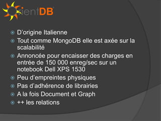    D’origine Italienne
   Tout comme MongoDB elle est axée sur la
    scalabilité
   Annoncée pour encaisser des charges en
    entrée de 150 000 enreg/sec sur un
    notebook Dell XPS 1530
   Peu d’empreintes physiques
   Pas d’adhérence de librairies
   A la fois Document et Graph
   ++ les relations
 