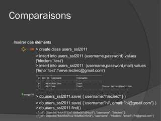 Comparaisons

Insérer des éléments
           > create class users_ssl2011
           > insert into users_ssl2011 (username,password) values
           ('hleclerc','test')
           > insert into users_ssl2011 (username,password,mail) values
           ('hme','test','herve.leclerc@gmail.com')
           ---+--------+--------------------+--------------------
             #| REC ID |USERNAME            |PASSWORD
           ---+--------+--------------------+--------------------
             0|    #6:0|hleclerc            |test
             1|    #6:1|hme                 |test                |herve.leclerc@gmail.com
           ---+--------+--------------------+--------------------+--------------------


           > db.users_ssl2011.save( { username:"hleclerc" } )
           > db.users_ssl2011.save( { username:"hl", email: "hl@gmail.com"} )
           > db.users_ssl2011.find()
            { "_id" : ObjectId("4dc45753e74668e001d54cd1"), "username" : "hleclerc" }
            { "_id" : ObjectId("4dc46c07cc2193af6e31fc43"), "username" : "hleclerc", "email" : "hl@gmail.com" }
 