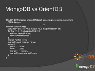 MongoDB vs OrientDB
SELECT SUM(price) as prices, SUM(cost) as costs, prices-costs, margin/pric
  FROM Balance
                                            VS
function (key, values) {
  var price = 0.0, cost = 0.0, margin = 0.0, marginPercent = 0.0;
  for (var i = 0; i < values.length; i++) {
     price += values[i].price;
     cost += values[i].cost;
  }
  margin = price - cost;
  marginPercent = margin / price;
  return {
     price:       price,
     cost:        cost,
     margin:        margin,
     marginPercent: marginPercent
  };
}
 