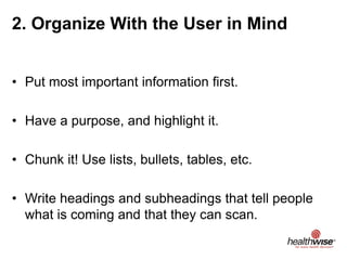 2. Organize With the User in Mind
• Put most important information first.
• Have a purpose, and highlight it.
• Chunk it! Use lists, bullets, tables, etc.
• Write headings and subheadings that tell people
what is coming and that they can scan.
 