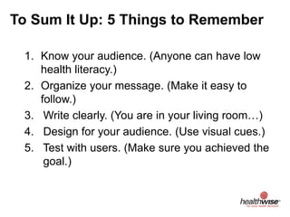 To Sum It Up: 5 Things to Remember
1. Know your audience. (Anyone can have low
health literacy.)
2. Organize your message. (Make it easy to
follow.)
3. Write clearly. (You are in your living room…)
4. Design for your audience. (Use visual cues.)
5. Test with users. (Make sure you achieved the
goal.)
 