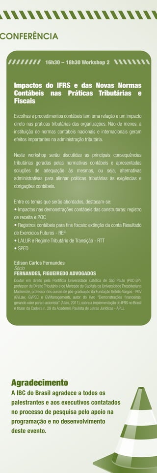 CONFERÊNCIA


                        16h30 – 18h30 Workshop 2



   Impactos do IFRS e das Novas Normas
   Contábeis nas Práticas Tributárias e
   Fiscais
   Escolhas e procedimentos contábeis tem uma relação e um impacto
   direto nas práticas tributárias das organizações. Não de menos, a
   instituição de normas contábeis nacionais e internacionais geram
   efeitos importantes na administração tributária.

   Neste workshop serão discutidas as principais consequências
   tributárias geradas pelas normativas contábeis e apresentadas
   soluções de adequação às mesmas, ou seja, alternativas
   administrativas para alinhar práticas tributárias às exigências e
   obrigações contábeis.

   Entre os temas que serão abordados, destacam-se:
   • Impactos nas demonstrações contábeis das construtoras: registro
   de receita e POC
   • Registros contábeis para ﬁns ﬁscais: extinção da conta Resultado
   de Exercícios Futuros - REF
   • LALUR e Regime Tributário de Transição - RTT
   • SPED

   Edison Carlos Fernandes
   Sócio
   FERNANDES, FIGUEIREDO ADVOGADOS
   Doutor em direito pela Pontifícia Universidade Católica de São Paulo (PUC-SP),
   professor de Direito Tributário e de Mercado de Capitais da Universidade Presbiteriana
   Mackenzie, professor dos cursos de pós-graduação da Fundação Getúlio Vargas - FGV
   (GVLaw, GVPEC e GVManagement), autor do livro "Demonstrações ﬁnanceiras:
   gerando valor para o acionista" (Atlas, 2011), sobre a implementação do IFRS no Brasil
   e titular da Cadeira n. 29 da Academia Paulista de Letras Jurídicas - APLJ.




  Agradecimento
  A IBC do Brasil agradece a todos os
  palestrantes e aos executivos contatados
  no processo de pesquisa pelo apoio na
  programação e no desenvolvimento
  deste evento.
 