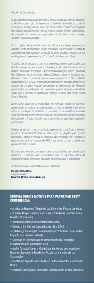 Prezado (a) Executivo (a),

O alto nível de complexidade ou mesmo incongruência dos regimes tributários
incidentes na construção civil exigem dos proﬁssionais especializados constante
atualização e aperfeiçoamento. Estes executivos devem conhecer e ser capazes
de interpretar corretamente as normas vigentes, analisar limites e possibilidades
de aplicação das mesmas, mas principalmente identiﬁcar, evitar e corrigir
situações tributárias onerosas.

Com o objetivo de apresentar melhores práticas e estratégias preventivas e
corretivas, tanto administrativas quanto contratuais, que respeitem os limites da
legalidade mas que favoreçam a redução da carga tributária incidente sobre a
construção civil, desenvolvemos a 6ª Conferência Tributos em Obras.

O evento, referência para o setor e já consolidado como uma ocasião para
debater questões cruciais e realizar networking de alto nível, tratará os maiores
desaﬁos tributários e ﬁscais para o segmento da construção: regimes tributários
das diferentes ﬁguras jurídicas, responsabilidades ﬁscais e tributárias nos
diferentes modelos contratuais, questões controversas sobre o ISS, conﬂito de
competências ISS x ICMS, estratégias de administração tributária para limitar o
impacto dos impostos federais, perspectivas da desoneração da tributação
previdenciária na construção civil, incentivos, regimes especiais e benefícios
ﬁscais para a indústria da construção, deﬁnição e limites dos crimes contra
Ordem Tributária.

Neste evento você terá a oportunidade de conhecer, através de palestras,
apresentação de estudos de casos práticos, sessões de debates e painéis de
visões, as estratégias administrativas e contratuais de especialistas renomados
e dos grandes players do setor da construção civil para limitar, dentro dos limites
da legalidade, o impacto tributário das obras e melhorar assim seus resultados
econômicos.

Elaboramos também uma programação especial pós-conferência: o primeiro
workshop apresentará técnicas de estruturação de projetos para garantir
benefícios e incentivos ﬁscais no segmento da construção civil, enquanto o
segundo abordará os impactos do IFRS e das novas normas contábeis nas
práticas tributárias e ﬁscais.

Aproveite esta ocasião para trocar ideias e experiências com proﬁssionais
qualiﬁcados e dialogar com especialistas sobre os aspectos críticos da
tributação de obras comerciais, industriais, de infraestrutura e residenciais.

Conto com sua presença. Nos vemos em setembro!
Melissa Dalla Rosa
Project Manager
Informa Group Latin America




CONFIRA ÓTIMOS MOTIVOS PARA PARTICIPAR DESTA
CONFERÊNCIA:

• Analise os Regimes Tributários das Diferentes Figuras Jurídicas
• Pondere Responsabilidades Fiscais e Tributárias nos Diferentes
Modelos Contratuais
• Discuta Questões Controversas sobre o ISS
• Debata o Conﬂito de Competências ISS x ICMS
• Estabeleça Estratégias de Administração Tributária para Limitar o
Impacto dos Tributos Federais
• Conheça as Perspectivas da Desoneração da Tributação
Previdenciária na Construção Civil
• Avalie Características e Modalidade de Acesso aos Incentivos,
Regimes Especiais e Benefícios Fiscais para a Indústria da
Construção
• Identiﬁque Aspectos da Tributação de Investimentos em Grandes
Obras
• Examine Deﬁnição e Limites dos Crimes contra Ordem Tributária
 